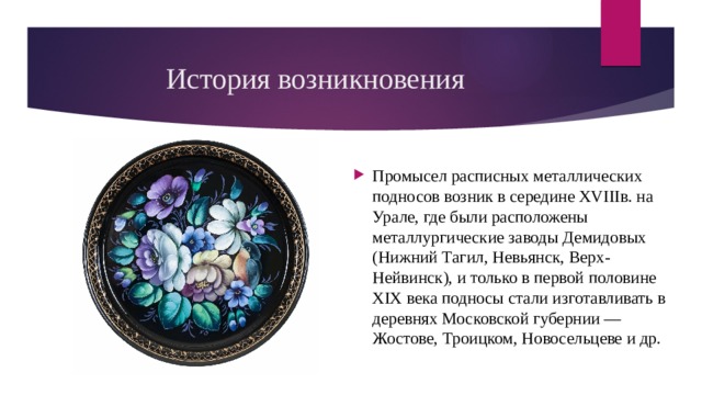 История возникновения Промысел расписных металлических подносов возник в середине XVIIIв. на Урале, где были расположены металлургические заводы Демидовых (Нижний Тагил, Невьянск, Верх-Нейвинск), и только в первой половине XIX века подносы стали изготавливать в деревнях Московской губернии — Жостове, Троицком, Новосельцеве и др. 