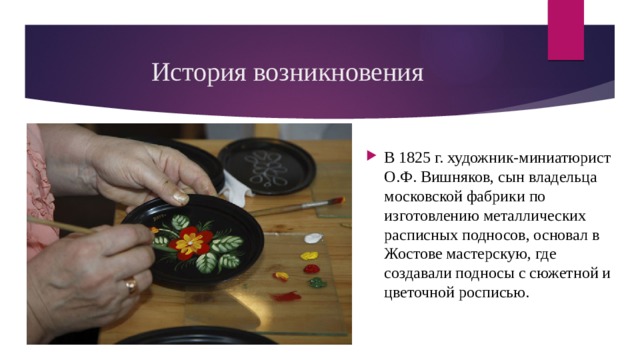 История возникновения В 1825 г. художник-миниатюрист О.Ф. Вишняков, сын владельца московской фабрики по изготовлению металлических расписных подносов, основал в Жостове мастерскую, где создавали подносы с сюжетной и цветочной росписью. 