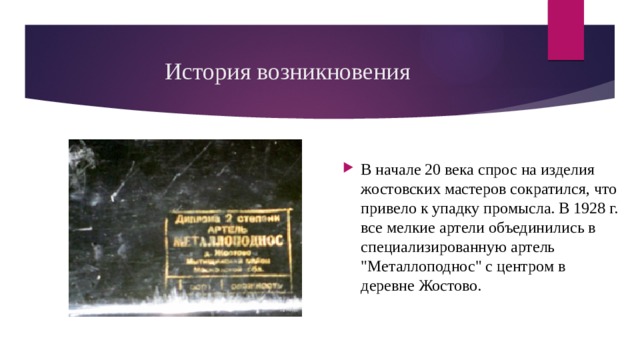 История возникновения В начале 20 века спрос на изделия жостовских мастеров сократился, что привело к упадку промысла. В 1928 г. все мелкие артели объединились в специализированную артель 