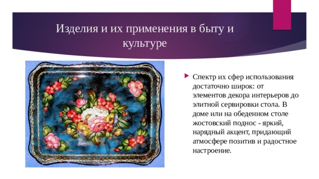 Изделия и их применения в быту и культуре Спектр их сфер использования достаточно широк: от элементов декора интерьеров до элитной сервировки стола. В доме или на обеденном столе жостовский поднос - яркий, нарядный акцент, придающий атмосфере позитив и радостное настроение. 