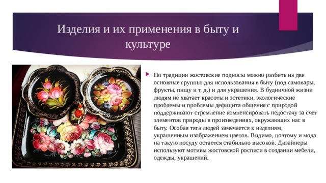 Изделия и их применения в быту и культуре По традиции жостовские подносы можно разбить на две основные группы: для использования в быту (под самовары, фрукты, пищу и т. д.) и для украшения. В будничной жизни людям не хватает красоты и эстетики, экологические проблемы и проблемы дефицита общения с природой поддерживают стремление компенсировать недостачу за счет элементов природы в произведениях, окружающих нас в быту. Особая тяга людей замечается к изделиям, украшенным изображением цветов. Видимо, поэтому и мода на такую посуду остается стабильно высокой. Дизайнеры используют мотивы жостовской росписи в создании мебели, одежды, украшений. 