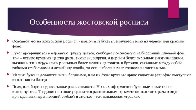 Особенности жостовской росписи Основной мотив жостовской росписи - цветочный букет преимущественно на черном или красном фоне. Букет превращается в нарядную группу цветов, свободно положенную на блестящий лаковый фон. Три – четыре крупных цветка (роза, тюльпан, георгин, а порой и более скромные анютины глазки, вьюнки и т.п.) окружались россыпью более мелких цветочков и бутонов, связанных между собой гибкими стебельками и легкой «травкой», то есть небольшими веточками и листочками. Мелкие бутоны делаются очень бледными, и на их фоне крупные яркие соцветия рельефно выступают из плоскости блюда. Поля, или борта подноса также расписываются. Но в их оформлении букетные элементы не используются. Традиционно поле украшается растительным орнаментом золотого цвета в виде причудливых переплетений стеблей и листьев - так называемая «травка». 