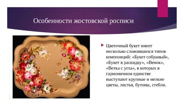 Особенности жостовской росписи Цветочный букет имеет несколько сложившихся типов композиций: «Букет собраный», «Букет в раскидку», «Венок», «Ветка с угла», в которых в гармоничном единстве выступают крупные и мелкие цветы, листья, бутоны, стебли. 