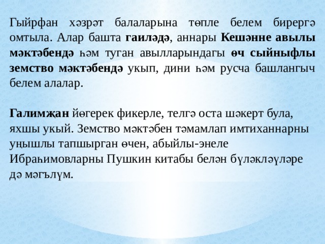 Гыйрфан хәзрәт балаларына төпле белем бирергә омтыла. Алар башта гаиләдә , аннары Кешәнне авылы мәктәбендә һәм туган авылларындагы өч сыйныфлы земство мәктәбендә укып, дини һәм русча башлангыч белем алалар. Галимҗан йөгерек фикерле, телгә оста шәкерт була, яхшы укый. Земство мәктәбен тәмамлап имтиханнарны уңышлы тапшырган өчен, абыйлы-энеле Ибраһимовларны Пушкин китабы белән бүләкләүләре дә мәгълүм. 