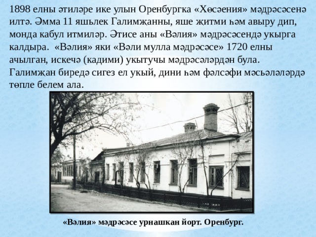 1898 елны әтиләре ике улын Оренбургка «Хөсәения» мәдрәсәсенә илтә. Әмма 11 яшьлек Галимҗанны, яше җитми һәм авыру дип, монда кабул итмиләр. Әтисе аны «Вәлия» мәдрәсәсендә укырга калдыра. «Вәлия» яки «Вәли мулла мәдрәсәсе» 1720 елны ачылган, искечә (кадими) укытучы мәдрәсәләрдән була. Галимҗан биредә сигез ел укый, дини һәм фәлсәфи мәсьәләләрдә төпле белем ала. «Вәлия» мәдрәсәсе урнашкан йорт. Оренбург. 