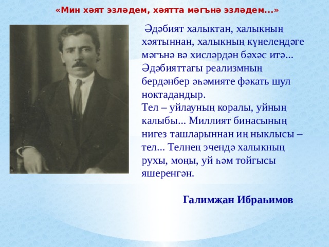 «Мин хәят эзләдем, хәятта мәгънә эзләдем...»  Әдәбият халыктан, халыкның хәятыннан, халыкның күңелендәге мәгънә вә хисләрдән бәхәс итә... Әдәбияттагы реализмның бердәнбер әһәмияте фәкать шул ноктадандыр. Тел – уйлауның коралы, уйның калыбы... Миллият бинасының нигез ташларыннан иң ныклысы – тел... Телнең эчендә халыкның рухы, моңы, уй һәм тойгысы яшеренгән.   Галимҗан Ибраһимов 