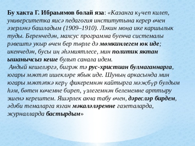 Бу хакта Г. Ибраһимов болай яза : «Казанга күчеп килеп, университетка яисә педагогия институтына керер өчен әзерләнә башладым (1909–1910). Ләкин моңа ике каршылык туды. Беренчедән, махсус программа буенча системалы рәвештә укыр өчен бер төрле дә мөмкинлегем юк иде ; икенчедән, бусы иң әһәмиятлесе, мин политик яктан ышанычсыз кеше булып санала идем.  Андый кешеләргә, бигрәк тә рус-христиан булмаганнарга , югары мәктәп ишекләре ябык иде. Шуның аркасында мин югары мәктәпкә керү фикеремнән кайтырга мәҗбүр булдым һәм, бөтен көчемне биреп, үзлегемнән белемемне арттыру эшенә керештем. Яшәрлек акча табу өчен, дәресләр бирдем , әдәби темаларга язган мәкаләләремне газеталарда, журналларда бастырдым »  