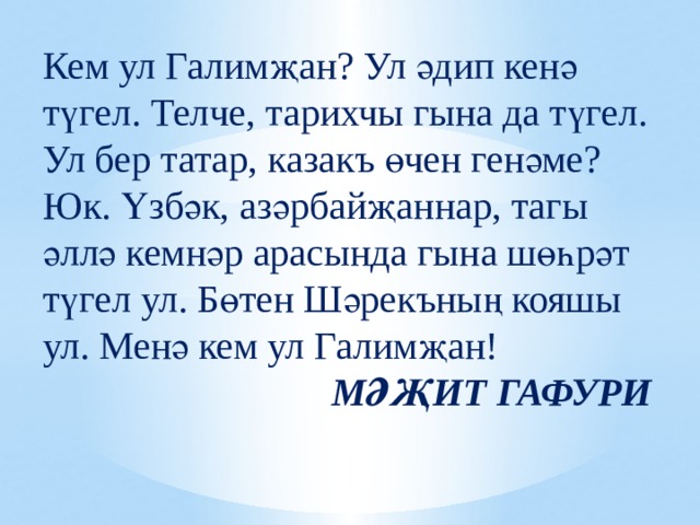 Кем ул Галимҗан? Ул әдип кенә түгел. Телче, тарихчы гына да түгел. Ул бер татар, казакъ өчен генәме? Юк. Үзбәк, азәрбайҗаннар, тагы әллә кемнәр арасында гына шөһрәт түгел ул. Бөтен Шәрекъның кояшы ул. Менә кем ул Галимҗан! МӘҖИТ ГАФУРИ 