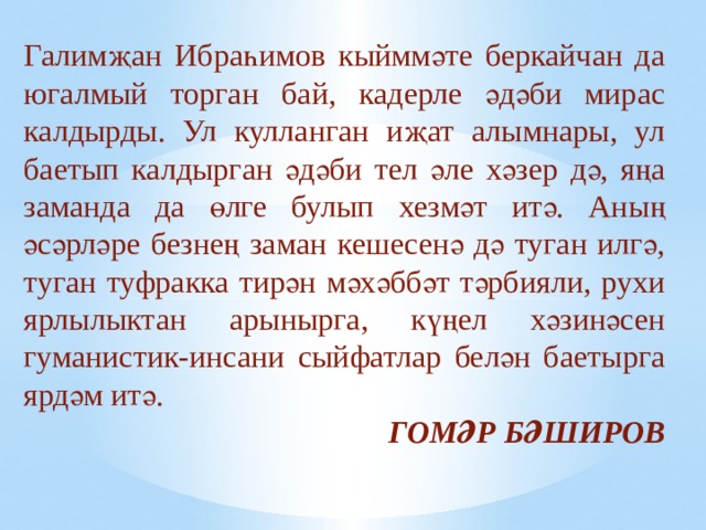 Галимҗан Ибраһимов кыйммәте беркайчан да югалмый торган бай, кадерле әдәби мирас калдырды. Ул кулланган иҗат алымнары, ул баетып калдырган әдәби тел әле хәзер дә, яңа заманда да өлге булып хезмәт итә. Аның әсәрләре безнең заман кешесенә дә туган илгә, туган туфракка тирән мәхәббәт тәрбияли, рухи ярлылыктан арынырга, күңел хәзинәсен гуманистик-инсани сыйфатлар белән баетырга ярдәм итә. ГОМӘР БӘШИРОВ 