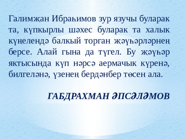 Галимҗан Ибраһимов зур язучы буларак та, күпкырлы шәхес буларак та халык күңелендә балкый торган җәүһәрләрнең берсе. Алай гына да түгел. Бу җәүһәр яктысында күп нәрсә аермачык күренә, билгеләнә, үзенең бердәнбер төсен ала. ГАБДРАХМАН ӘПСӘЛӘМОВ 