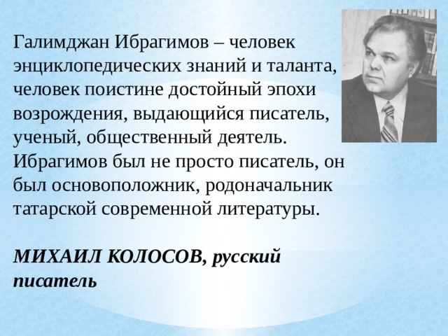  Галимджан Ибрагимов – человек энциклопедических знаний и таланта, человек поистине достойный эпохи возрождения, выдающийся писатель, ученый, общественный деятель. Ибрагимов был не просто писатель, он был основоположник, родоначальник татарской современной литературы.  МИХАИЛ КОЛОСОВ, русский писатель 