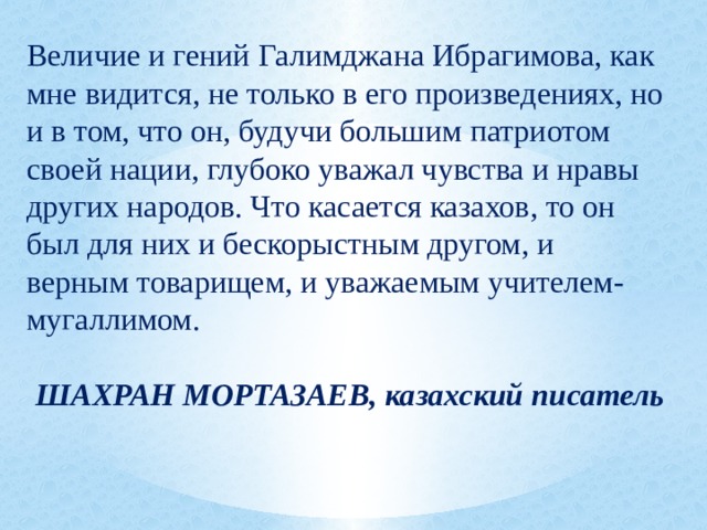 Величие и гений Галимджана Ибрагимова, как мне видится, не только в его произведениях, но и в том, что он, будучи большим патриотом своей нации, глубоко уважал чувства и нравы других народов. Что касается казахов, то он был для них и бескорыстным другом, и верным товарищем, и уважаемым учителем-мугаллимом.   ШАХРАН МОРТАЗАЕВ, казахский писатель 