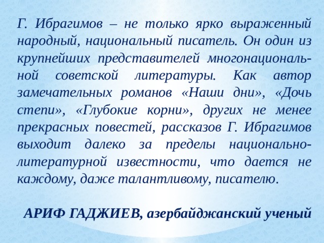 Г. Ибрагимов – не только ярко выраженный народный, национальный писатель. Он один из крупнейших представителей многонациональ-ной советской литературы. Как автор замечательных романов «Наши дни», «Дочь степи», «Глубокие корни», других не менее прекрасных повестей, рассказов Г. Ибрагимов выходит далеко за пределы национально-литературной известности, что дается не каждому, даже талантливому, писателю.  АРИФ ГАДЖИЕВ, азербайджанский ученый 