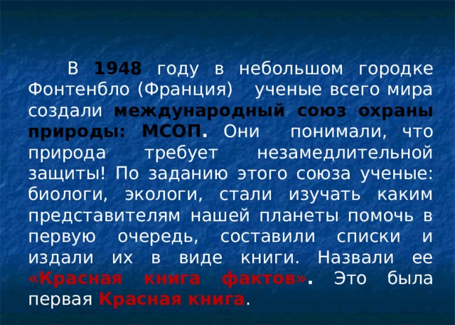  В 1948 году в небольшом городке Фонтенбло (Франция) ученые всего мира создали международный союз охраны природы: МСОП . Они понимали, что природа требует незамедлительной защиты!  По заданию этого союза ученые: биологи, экологи, стали изучать каким представителям нашей планеты помочь в первую очередь, составили списки и издали их в виде книги. Назвали ее «Красная книга фактов» . Это была первая Красная книга . 