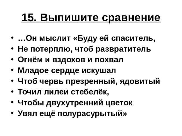 15. Выпишите сравнение … Он мыслит «Буду ей спаситель, Не потерплю, чтоб развратитель Огнём и вздохов и похвал Младое сердце искушал Чтоб червь презренный, ядовитый Точил лилеи стебелёк, Чтобы двухутренний цветок Увял ещё полурасурытый» 