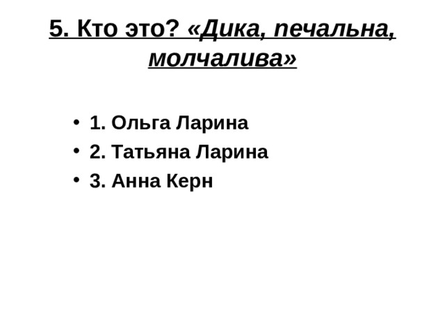 5. Кто это? «Дика, печальна, молчалива» 1. Ольга Ларина 2. Татьяна Ларина 3. Анна Керн 
