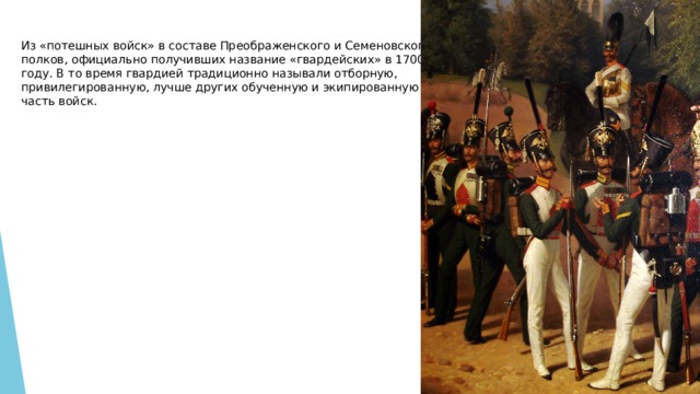 Из «потешных войск» в составе Преображенского и Семеновского полков, официально получивших название «гвардейских» в 1700 году. В то время гвардией традиционно называли отборную, привилегированную, лучше других обученную и экипированную часть войск. 