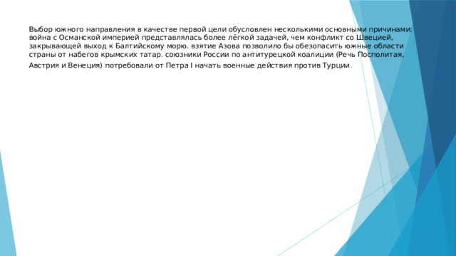 Выбор южного направления в качестве первой цели обусловлен несколькими основными причинами: война с Османской империей представлялась более лёгкой задачей, чем конфликт со Швецией, закрывающей выход к Балтийскому морю. взятие Азова позволило бы обезопасить южные области страны от набегов крымских татар. союзники России по антитурецкой коалиции (Речь Посполитая, Австрия и Венеция) потребовали от Петра I начать военные действия против Турции . 