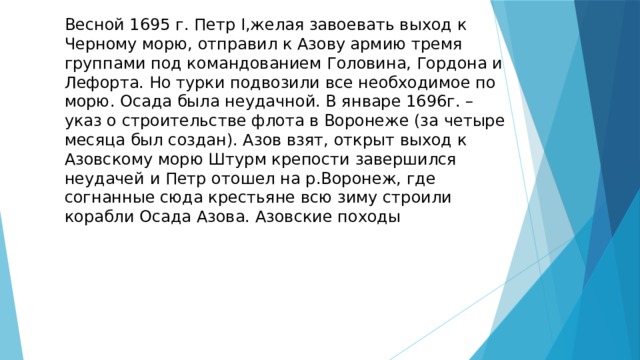 Весной 1695 г. Петр I,желая завоевать выход к Черному морю, отправил к Азову армию тремя группами под командованием Головина, Гордона и Лефорта. Но турки подвозили все необходимое по морю. Осада была неудачной. В январе 1696г. – указ о строительстве флота в Воронеже (за четыре месяца был создан). Азов взят, открыт выход к Азовскому морю Штурм крепости завершился неудачей и Петр отошел на р.Воронеж, где согнанные сюда крестьяне всю зиму строили корабли Осада Азова. Азовские походы 