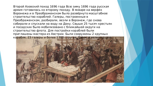 Второй Азовский поход 1696 года Всю зиму 1696 года русская армия готовилась ко второму походу. В январе на верфях Воронежа и в Преображенском было развёрнуто масштабное строительство кораблей. Галеры, построенные в Преображенском, разбирали, везли в Воронеж, где снова собирали и спускали на воду на Дону. Свыше 25 тысяч крестьян и посадских было мобилизовано с ближайшей округи на строительство флота. Для постройки кораблей были приглашены мастера из Австрии. Были сооружены 2 крупных корабля, 23 галеры и более 1300 стругов, барок и мелких судов. 