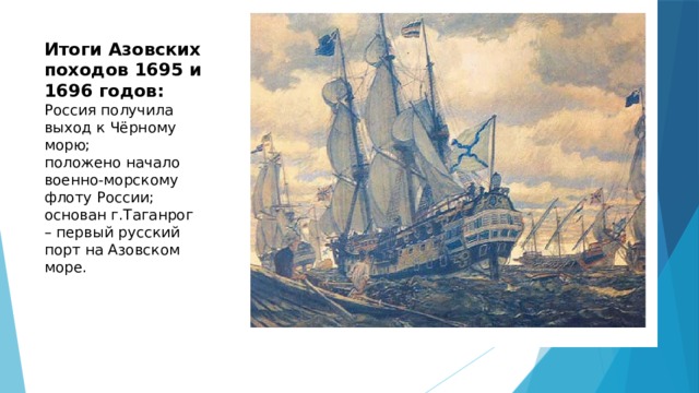 Итоги Азовских походов 1695 и 1696 годов:  Россия получила выход к Чёрному морю;  положено начало военно-морскому флоту России;  основан г.Таганрог – первый русский порт на Азовском море. 