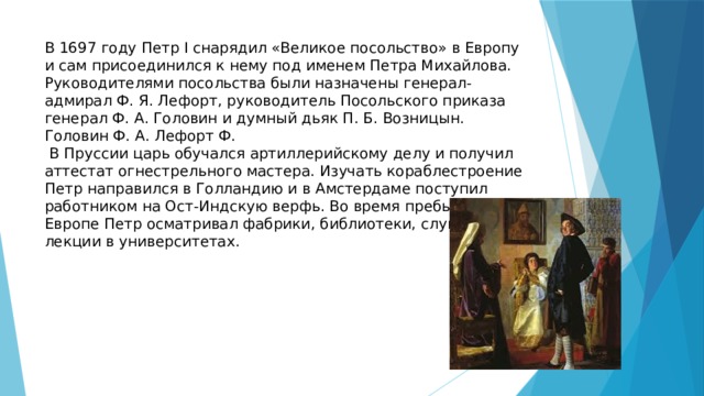 В 1697 году Петр I снарядил «Великое посольство» в Европу и сам присоединился к нему под именем Петра Михайлова. Руководителями посольства были назначены генерал-адмирал Ф. Я. Лефорт, руководитель Посольского приказа генерал Ф. А. Головин и думный дьяк П. Б. Возницын. Головин Ф. А. Лефорт Ф.  В Пруссии царь обучался артиллерийскому делу и получил аттестат огнестрельного мастера. Изучать кораблестроение Петр направился в Голландию и в Амстердаме поступил работником на Ост-Индскую верфь. Во время пребывания в Европе Петр осматривал фабрики, библиотеки, слушал лекции в университетах. 