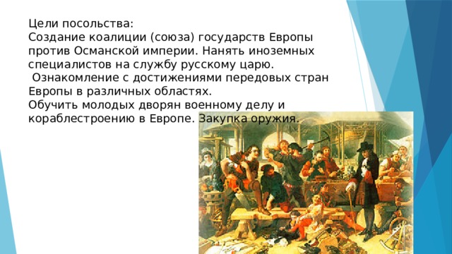 Цели посольства: Создание коалиции (союза) государств Европы против Османской империи. Нанять иноземных специалистов на службу русскому царю.  Ознакомление с достижениями передовых стран Европы в различных областях. Обучить молодых дворян военному делу и кораблестроению в Европе. Закупка оружия. 