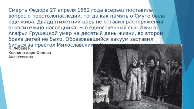 Смерть Федора 27 апреля 1682 года всерьез поставила вопрос о престолонаследии, тогда как память о Смуте была еще жива. Двадцатилетний царь не оставил распоряжения относительно наследника. Его единственный сын Илья от Агафьи Грушецкой умер на десятый день жизни, во втором браке детей не было. Образовавшийся вакуум заставил биться за престол Милославских и Нарышкиных. К. Лебедев. Кончина царя Федора Алексеевича 