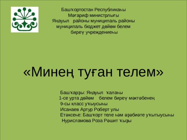 Башҡортостан Республикаһы  Мәғариф министрлығы  Яңауыл районы муниципаль районы  муниципаль бюджет дөйөм белем  биреү учреждениеһы    «Минең туған телем»  Башҡарҙы: Яңауыл ҡалаһы  1-се урта дөйөм белем биреү мәктәбенең  9-сы класс уҡыусыһы  Исанаев Артур Роберт улы  Етәксеһе: Башҡорт теле һәм әҙәбиәте уҡытыусыһы  Нурисламова Роза Рәшит ҡыҙы 