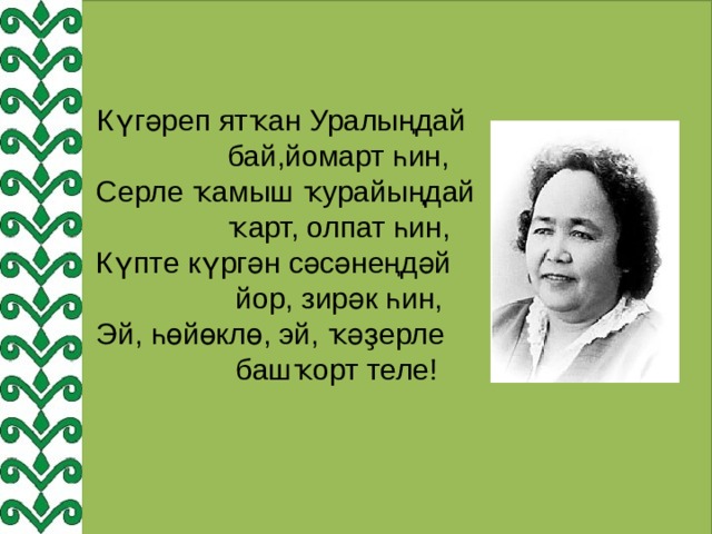  Күгәреп ятҡан Уралыңдай  бай,йомарт һин,  Серле ҡамыш ҡурайыңдай  ҡарт, олпат һин,  Күпте күргән сәсәнеңдәй  йор, зирәк һин,  Эй, һөйөклө, эй, ҡәҙерле  башҡорт теле! 