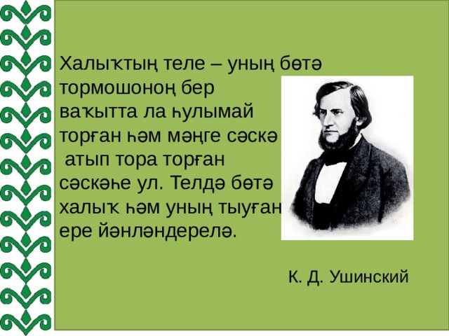 Халыҡтың теле – уның бөтә тормошоноң бер ваҡытта ла һулымай торған һәм мәңге сәскә  атып тора торған сәскәһе ул. Телдә бөтә халыҡ һәм уның тыуған ере йәнләндерелә.  К. Д. Ушинский 