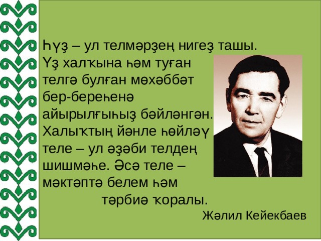 Һүҙ – ул телмәрҙең нигеҙ ташы. Үҙ халҡына һәм туған телгә булған мөхәббәт бер-береһенә айырылғыһыҙ бәйләнгән. Халыҡтың йәнле һөйләү теле – ул әҙәби телдең шишмәһе. Әсә теле – мәктәптә белем һәм  тәрбиә ҡоралы.  Жәлил Кейекбаев 