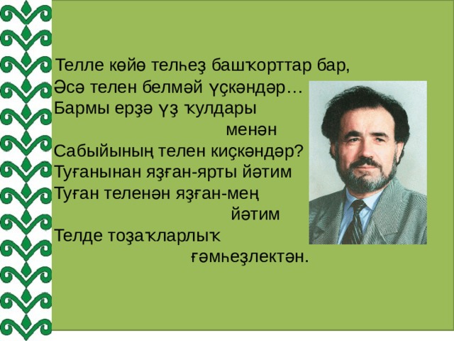  Телле көйө телһеҙ башҡорттар бар,  Әсә телен белмәй үҫкәндәр…  Бармы ерҙә үҙ ҡулдары  менән  Сабыйының телен киҫкәндәр?  Туғанынан яҙған-ярты йәтим  Туған теленән яҙған-мең  йәтим  Телде тоҙаҡларлыҡ  ғәмһеҙлектән. 