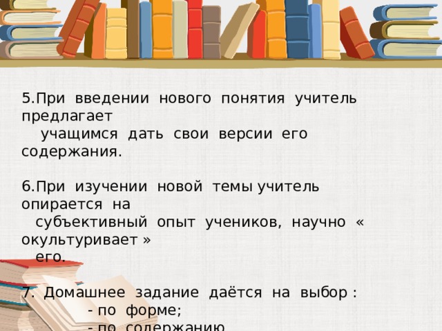 5.При введении нового понятия учитель предлагает  учащимся дать свои версии его содержания. 6.При изучении новой темы учитель опирается на  субъективный опыт учеников, научно « окультуривает »  его. Домашнее задание даётся на выбор :  - по форме;  - по содержанию. 