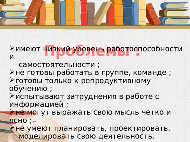  Проблемы : имеют низкий уровень работоспособности и  самостоятельности ; не готовы работать в группе, команде ; готовы только к репродуктивному обучению ; испытывают затруднения в работе с информацией ; не могут выражать свою мысль четко и ясно ; не умеют планировать, проектировать,  моделировать свою деятельность. 