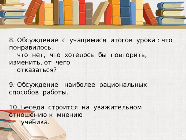 8. Обсуждение с учащимися итогов урока : что понравилось,  что нет, что хотелось бы повторить, изменить, от чего  отказаться? 9. Обсуждение наиболее рациональных способов работы. 10. Беседа строится на уважительном отношению к мнению  ученика. 