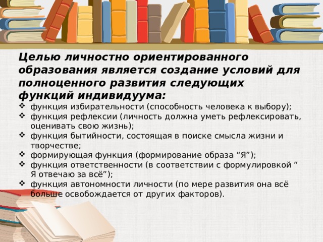 Целью личностно ориентированного образования является создание условий для полноценного развития следующих функций индивидуума: функция избирательности (способность человека к выбору); функция рефлексии (личность должна уметь рефлексировать, оценивать свою жизнь); функция бытийности, состоящая в поиске смысла жизни и творчестве; формирующая функция (формирование образа “Я”); функция ответственности (в соответствии с формулировкой “ Я отвечаю за всё”); функция автономности личности (по мере развития она всё больше освобождается от других факторов). 