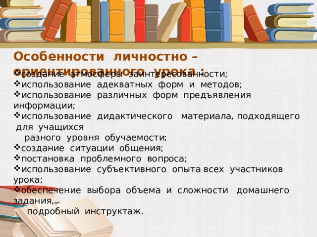 Особенности личностно – ориентированного урока : создание атмосферы заинтересованности; использование адекватных форм и методов; использование различных форм предъявления информации; использование дидактического материала, подходящего для учащихся  разного уровня обучаемости; создание ситуации общения; постановка проблемного вопроса; использование субъективного опыта всех участников урока; обеспечение выбора объема и сложности домашнего задания,  подробный инструктаж. 