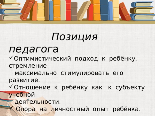  Позиция педагог а Оптимистический подход к ребёнку, стремление  максимально стимулировать его развитие. Отношение к ребёнку как к субъекту учебной  деятельности.  Опора на личностный опыт ребёнка. 