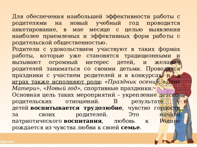 Для обеспечения наибольшей эффективности работы с родителями на новый учебный год проводится анкетирование, в мае месяце с целью выявления наиболее приемлемых и эффективных форм работы с родительской общественностью. Родители с удовольствием участвуют в таких формах работы, которые уже становятся традиционными и вызывают огромный интерес детей, и желание родителей заниматься со своими детьми. Проводятся праздники с участием родителей и в конкурсах, и в играх также исполняют роли :  «Праздник осени» ,  «День Матери» ,  «Новый год» , спортивные праздники. Основная цель таких мероприятий – укрепление детско-родительских отношений. В результате у детей  воспитывается трудолюбие , чувство гордости за своих родителей. Это начало патриотического  воспитания , любовь к Родине рождается из чувства любви к своей  семье . 