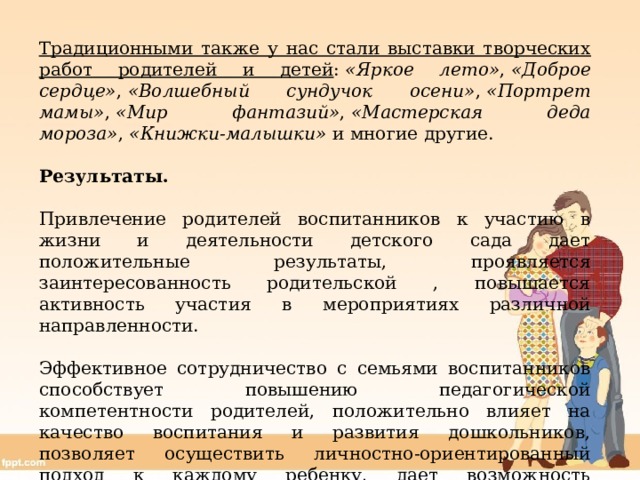 Традиционными также у нас стали выставки творческих работ родителей и детей :  «Яркое лето» ,  «Доброе сердце» ,  «Волшебный сундучок осени» ,  «Портрет мамы» ,  «Мир фантазий» ,  «Мастерская деда мороза» ,  «Книжки-малышки»  и многие другие. Результаты. Привлечение родителей воспитанников к участию в жизни и деятельности детского сада дает положительные результаты, проявляется заинтересованность родительской , повышается активность участия в мероприятиях различной направленности. Эффективное сотрудничество с семьями воспитанников способствует повышению педагогической компетентности родителей, положительно влияет на качество воспитания и развития дошкольников, позволяет осуществить личностно-ориентированный подход к каждому ребенку, дает возможность самосовершенствоваться в работе педагогам. 