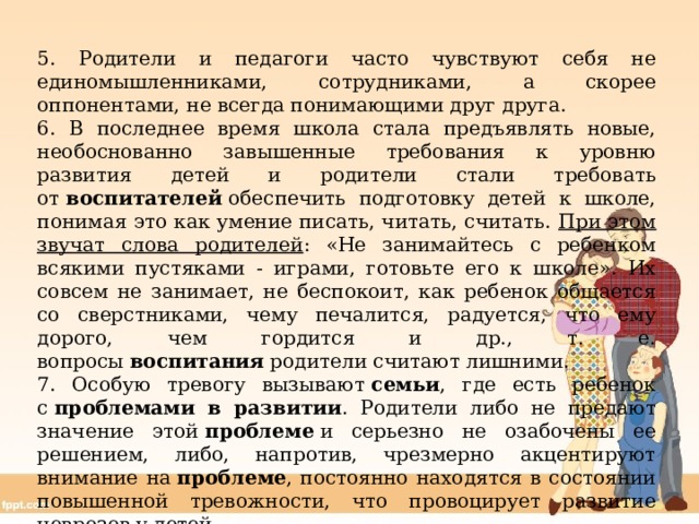 5. Родители и педагоги часто чувствуют себя не единомышленниками, сотрудниками, а скорее оппонентами, не всегда понимающими друг друга. 6. В последнее время школа стала предъявлять новые, необоснованно завышенные требования к уровню развития детей и родители стали требовать от  воспитателей  обеспечить подготовку детей к школе, понимая это как умение писать, читать, считать. При этом звучат слова родителей : «Не занимайтесь с ребенком всякими пустяками - играми, готовьте его к школе». Их совсем не занимает, не беспокоит, как ребенок общается со сверстниками, чему печалится, радуется, что ему дорого, чем гордится и др., т. е. вопросы  воспитания  родители считают лишними. 7. Особую тревогу вызывают  семьи , где есть ребенок с  проблемами в развитии . Родители либо не предают значение этой  проблеме  и серьезно не озабочены ее решением, либо, напротив, чрезмерно акцентируют внимание на  проблеме , постоянно находятся в состоянии повышенной тревожности, что провоцирует развитие неврозов у детей. 