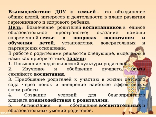 Взаимодействие ДОУ с семьей  – это объединение общих целей, интересов и деятельности в плане развития гармоничного и здорового ребенка Цель : Вовлечение родителей  воспитанников  в единое образовательное пространство; оказание помощи современной  семье в вопросах воспитания и обучения детей , установление доверительных и партнерских отношений. В работе с родителями решаются следующие, выделенные нами как приоритетные, задачи : 1. Повышение педагогической культуры родителей. 2. Изучение и обобщение лучшего опыта семейного  воспитания . 3. Приобщение родителей к участию в жизни детского сада через поиск и внедрение наиболее эффективных форм работы. 4. Создание условий для благоприятного климата  взаимодействия с родителями . 5. Активизация и обогащение  воспитательных  и образовательных умений родителей. 