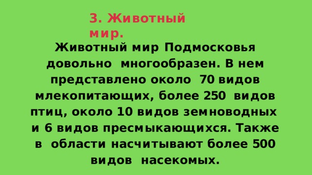 3 .  Ж и в о т н ы й  м и р . Животный мир Подмосковья довольно  многообразен. В нем представлено около  70 видов млекопитающих, более 250  в и д о в  п т и ц ,  о к о л о  1 0  в и д о в  з е м н о в о д н ы х и  6  в и д о в  п р е с м ы к а ю щ и х с я .  Т а к ж е  в о б л а с т и  н а с ч и т ы в а ю т  б о л е е  50 0  в и д о в насекомых. 