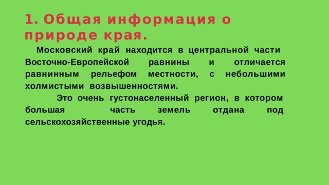 1.  Общая  информация  о  природе  края. Московский край находится в центральной части  Восточно-Европейской  равнины  и  отличается  равнинным рельефом  местности,  с  небольшими  холмистыми  возвышенностями.  Это очень густонаселенный регион, в котором большая  часть  земель  отдана  под  сельскохозяйственные  угодья. 