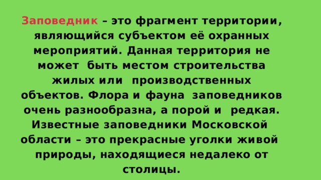 З ап о в е д н и к  –  э т о  ф р а г м е н т  т е рр и т о р ии , являющийся субъектом её охранных  мероприятий. Данная территория не может  быть местом строительства жилых или  производственных объектов. Флора и фауна  заповедников  очень  разнообразна,  а  порой  и  редкая. Известные заповедники Московской  о б л а с т и  –  э т о  п р е к р а с н ы е  у г о л к и  ж и в о й природы,  находящиеся  недалеко  от  столицы. 