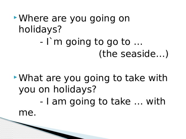 Where are you going on holidays?  - I`m going to go to …  (the seaside…) What are you going to take with you on holidays?  - I am going to take … with me. 