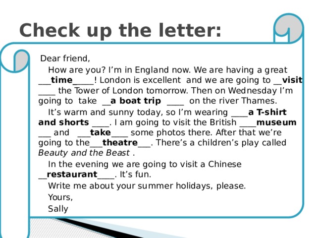 Check up the letter:  Dear friend,  How are you? I’m in England now. We are having a great ___ time_ ____! London is excellent and we are going to __ visit ____ the Tower of London tomorrow. Then on Wednesday I’m going to take __ a boat trip ____ on the river Thames.  It’s warm and sunny today, so I’m wearing ____ a T-shirt and shorts ____. I am going to visit the British ____ museum ___ and ___ take ____ some photos there. After that we’re going to the___ theatre ___. There’s a children’s play called Beauty and the Beast .  In the evening we are going to visit a Chinese __ restaurant ____. It’s fun.  Write me about your summer holidays, please.  Yours,  Sally 