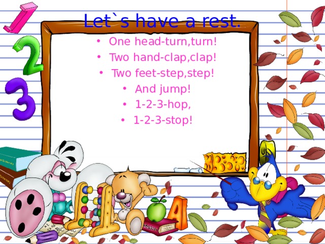 Let`s have a rest. One head-turn,turn! Two hand-clap,clap! Two feet-step,step! And jump! 1-2-3-hop, 1-2-3-stop! 