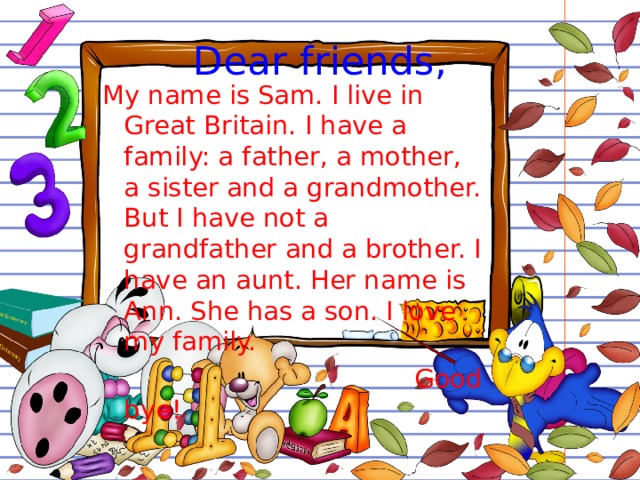 Dear friends, My name is Sam. I live in Great Britain. I have a family: a father, a mother, a sister and a grandmother. But I have not a grandfather and a brother. I have an aunt. Her name is Ann. She has a son. I love my family.  Good bye! 